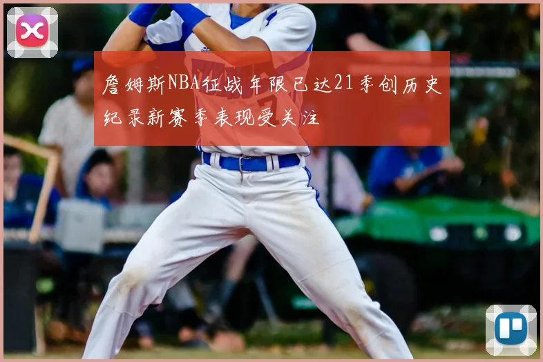 詹姆斯NBA征战年限已达21季创历史纪录新赛季表现受关注