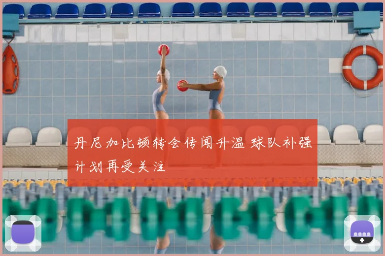 丹尼加比顿转会传闻升温 球队补强计划再受关注