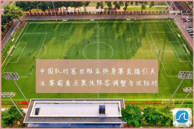 中国队对塞尔维亚热身赛直播引关注 赛前看点聚焦阵容调整与攻防对抗