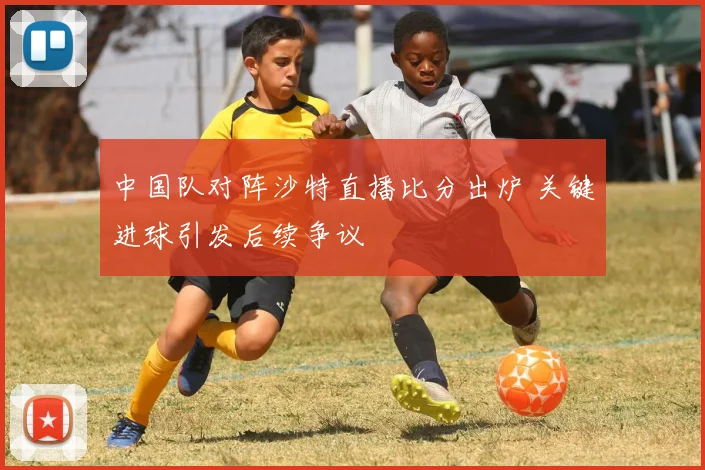 中国队对阵沙特直播比分出炉 关键进球引发后续争议