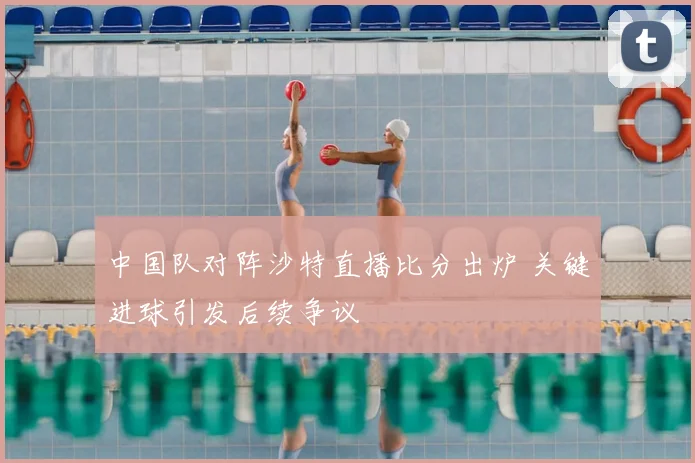 中国队对阵沙特直播比分出炉 关键进球引发后续争议