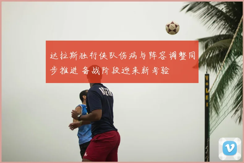 达拉斯独行侠队伤病与阵容调整同步推进 备战阶段迎来新考验