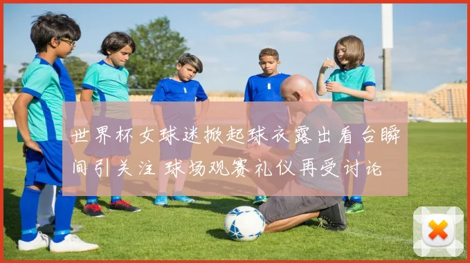 世界杯女球迷掀起球衣露出看台瞬间引关注 球场观赛礼仪再受讨论
