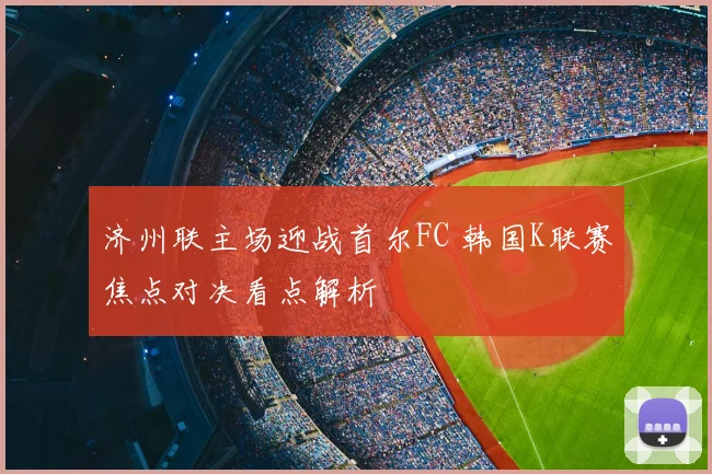 济州联主场迎战首尔FC 韩国K联赛焦点对决看点解析