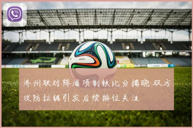 济州联对阵浦项制铁比分揭晓 双方攻防拉锯引发后续排位关注