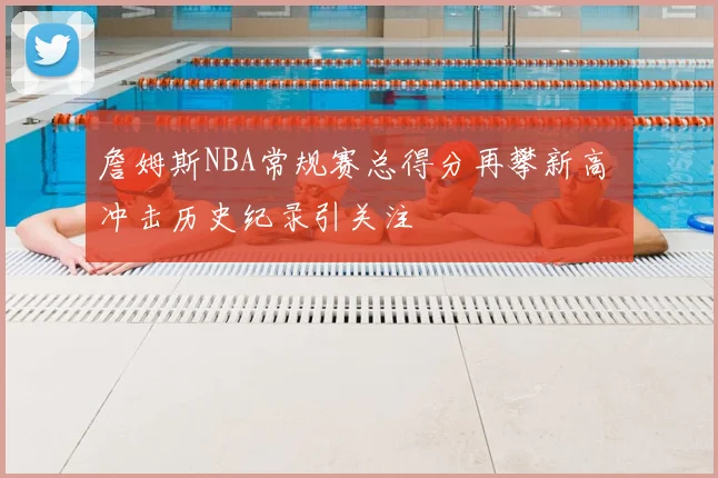 詹姆斯NBA常规赛总得分再攀新高 冲击历史纪录引关注