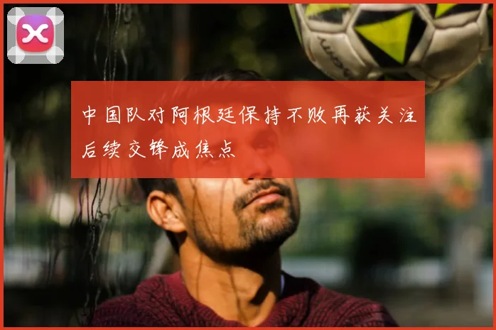 中国队对阿根廷保持不败再获关注后续交锋成焦点