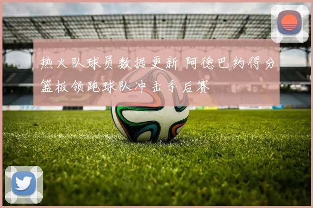 热火队球员数据更新 阿德巴约得分篮板领跑球队冲击季后赛
