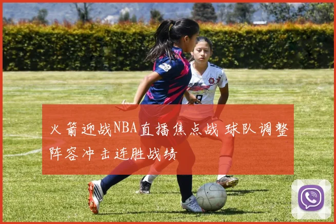 火箭迎战NBA直播焦点战 球队调整阵容冲击连胜战绩
