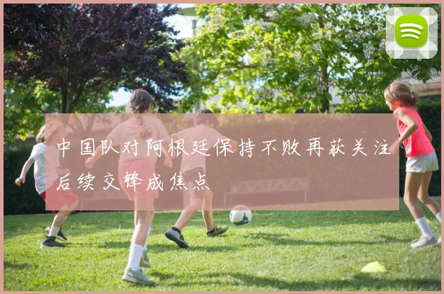中国队对阿根廷保持不败再获关注后续交锋成焦点