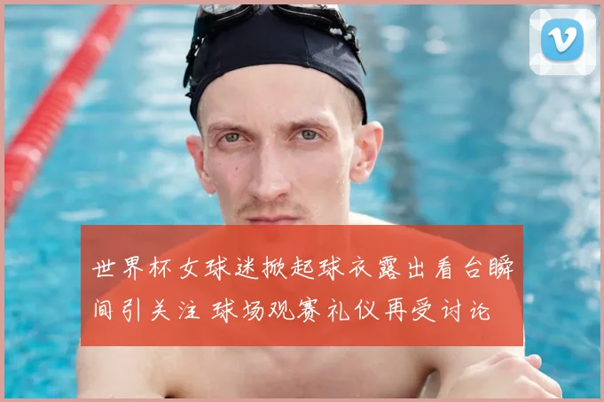 世界杯女球迷掀起球衣露出看台瞬间引关注 球场观赛礼仪再受讨论