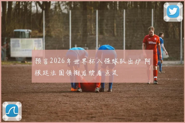 预言2026年世界杯八强球队出炉 阿根廷法国领衔后续看点足