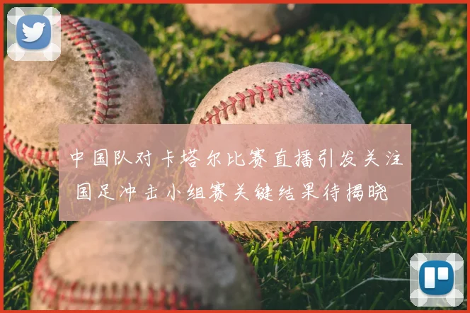 中国队对卡塔尔比赛直播引发关注 国足冲击小组赛关键结果待揭晓