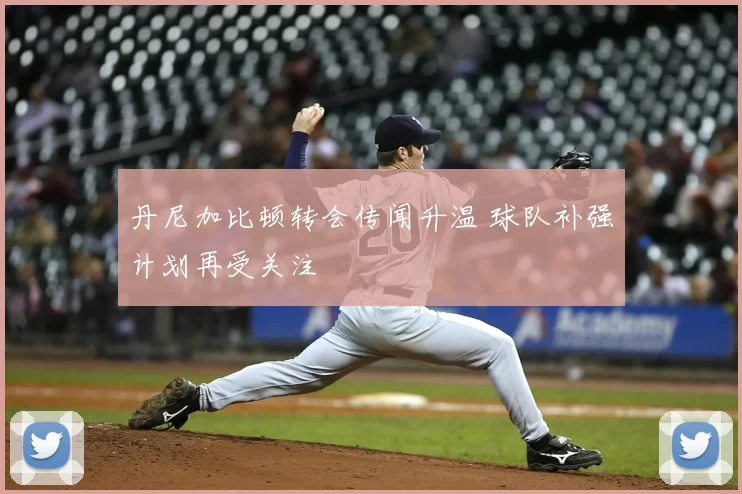 丹尼加比顿转会传闻升温 球队补强计划再受关注