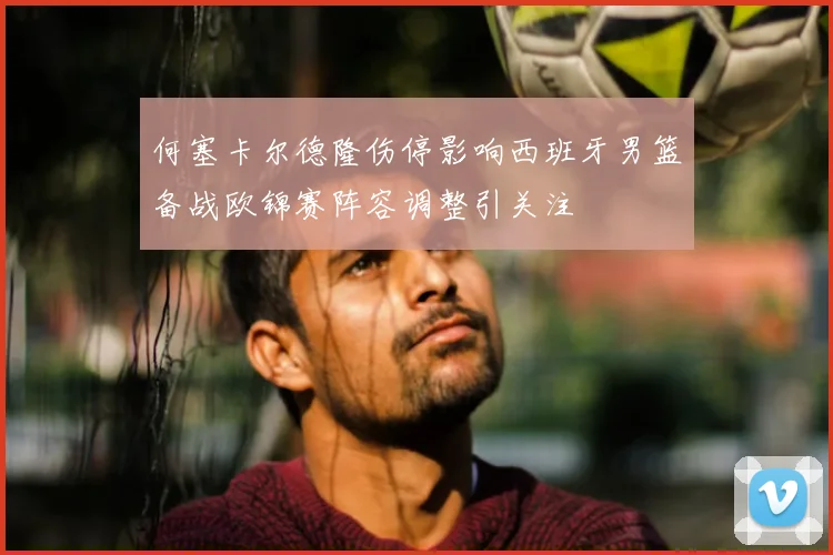 何塞卡尔德隆伤停影响西班牙男篮备战欧锦赛阵容调整引关注