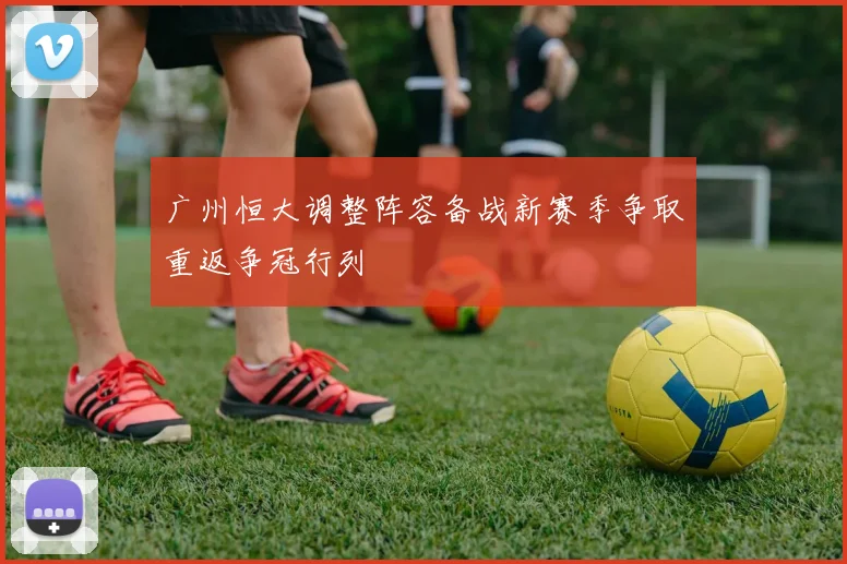 广州恒大调整阵容备战新赛季争取重返争冠行列