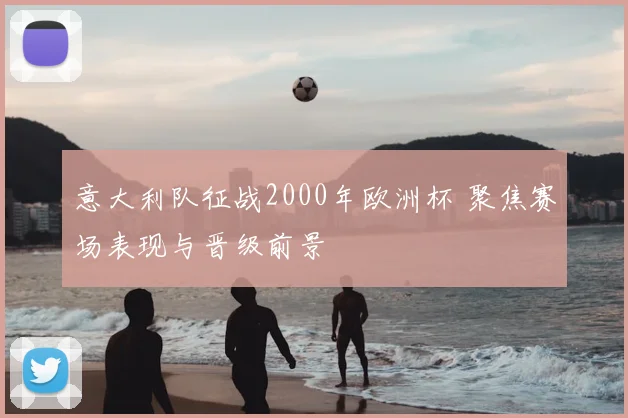 意大利队征战2000年欧洲杯 聚焦赛场表现与晋级前景