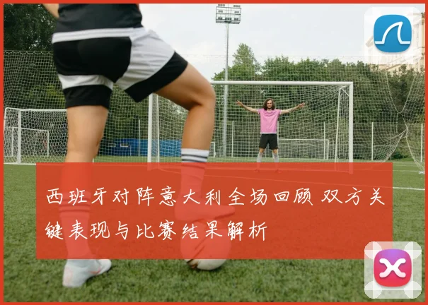 西班牙对阵意大利全场回顾 双方关键表现与比赛结果解析