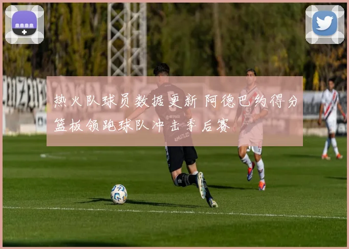 热火队球员数据更新 阿德巴约得分篮板领跑球队冲击季后赛