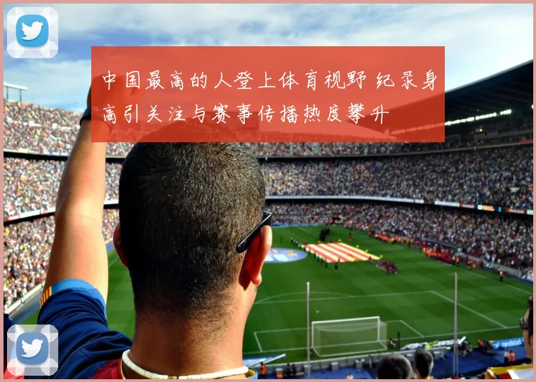 中国最高的人登上体育视野 纪录身高引关注与赛事传播热度攀升